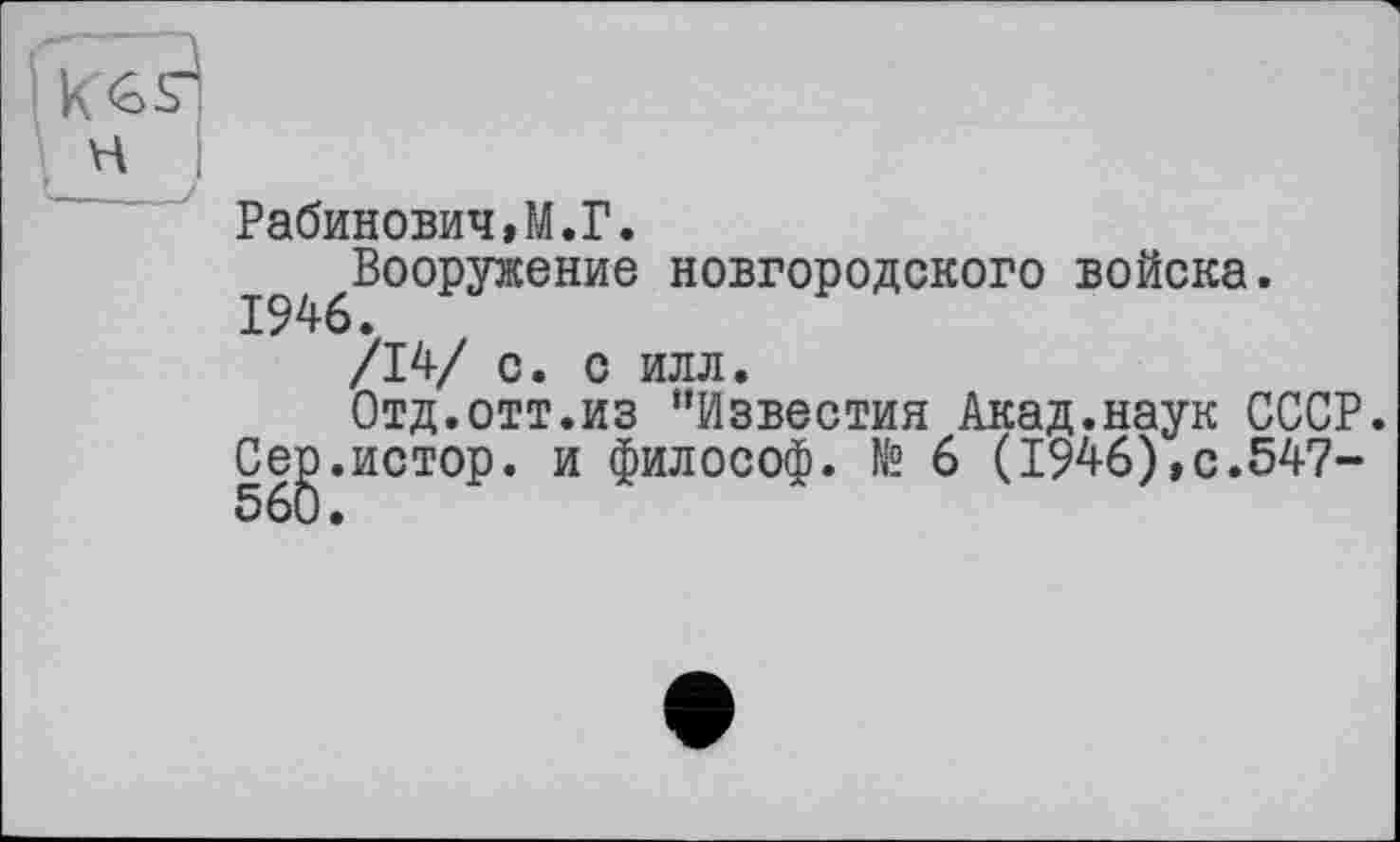 ﻿Рабинович»M.Г.
І^Вооружение новгородского войска.
/14/ с. с илл.
Отд.отт.из ‘'Известия Акад.наук СССР.
Ceg.HCTop. и философ, te 6 (1946),с.547-